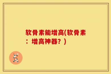 软骨素能增高(软骨素：增高神器？)