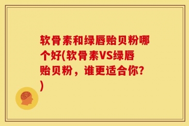 软骨素和绿唇贻贝粉哪个好(软骨素VS绿唇贻贝粉，谁更适合你？)