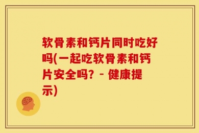 软骨素和钙片同时吃好吗(一起吃软骨素和钙片安全吗？- 健康提示)