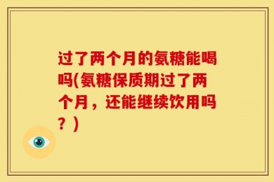 过了两个月的氨糖能喝吗(氨糖保质期过了两个月，还能继续饮用吗？)