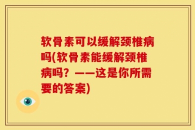 软骨素可以缓解颈椎病吗(软骨素能缓解颈椎病吗？——这是你所需要的答案)