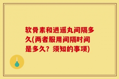 软骨素和逍遥丸间隔多久(两者服用间隔时间是多久？须知的事项)
