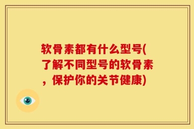 软骨素都有什么型号(了解不同型号的软骨素，保护你的关节健康)