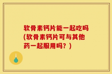 软骨素钙片能一起吃吗(软骨素钙片可与其他药一起服用吗？)
