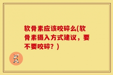 软骨素应该咬碎么(软骨素摄入方式建议，要不要咬碎？)