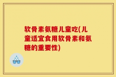 软骨素氨糖儿童吃(儿童适宜食用软骨素和氨糖的重要性)
