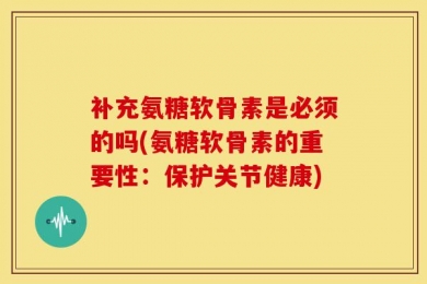 补充氨糖软骨素是必须的吗(氨糖软骨素的重要性：保护关节健康)