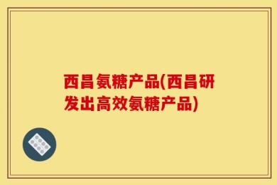 西昌氨糖产品(西昌研发出高效氨糖产品)