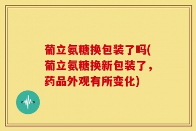葡立氨糖换包装了吗(葡立氨糖换新包装了，药品外观有所变化)