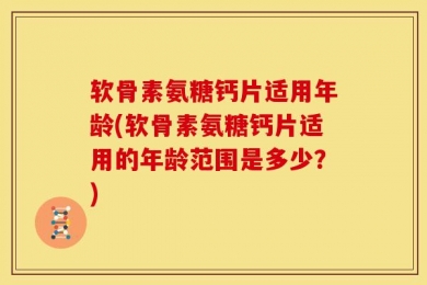 软骨素氨糖钙片适用年龄(软骨素氨糖钙片适用的年龄范围是多少？)