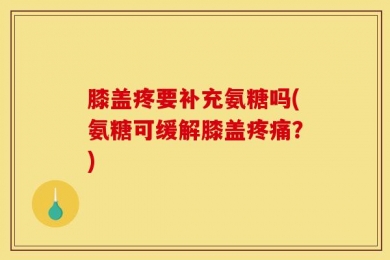 膝盖疼要补充氨糖吗(氨糖可缓解膝盖疼痛？)