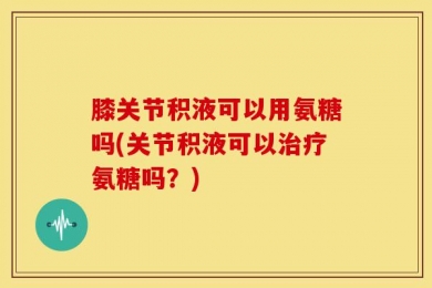 膝关节积液可以用氨糖吗(关节积液可以治疗氨糖吗？)