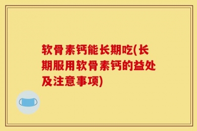 软骨素钙能长期吃(长期服用软骨素钙的益处及注意事项)