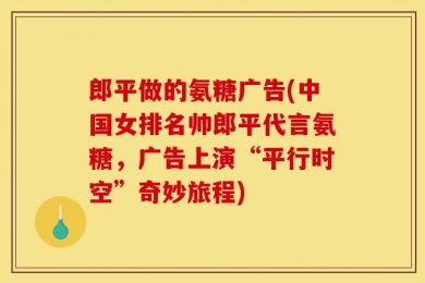 郎平做的氨糖广告(中国女排名帅郎平代言氨糖，广告上演“平行时空”奇妙旅程)