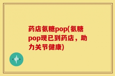 药店氨糖pop(氨糖pop现已到药店，助力关节健康)