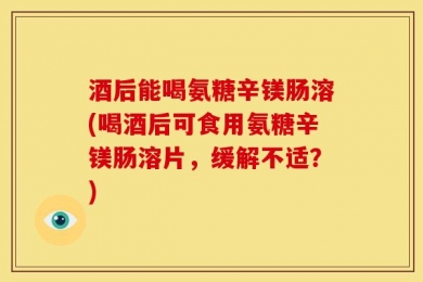 酒后能喝氨糖辛镁肠溶(喝酒后可食用氨糖辛镁肠溶片，缓解不适？)