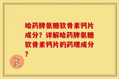 哈药牌氨糖软骨素钙片成分？详解哈药牌氨糖软骨素钙片的药理成分？