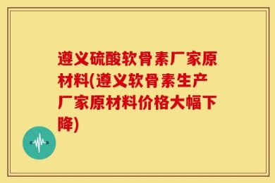 遵义硫酸软骨素厂家原材料(遵义软骨素生产厂家原材料价格大幅下降)