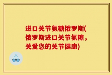 进口关节氨糖俄罗斯(俄罗斯进口关节氨糖，关爱您的关节健康)