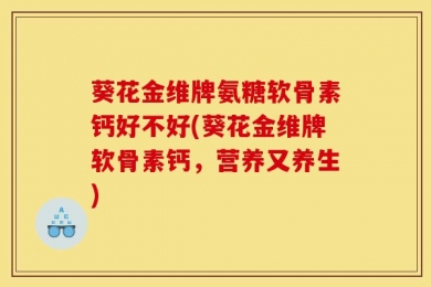葵花金维牌氨糖软骨素钙好不好(葵花金维牌软骨素钙，营养又养生)