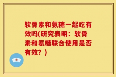 软骨素和氨糖一起吃有效吗(研究表明：软骨素和氨糖联合使用是否有效？)