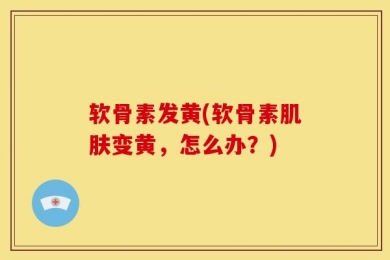 软骨素发黄(软骨素肌肤变黄，怎么办？)