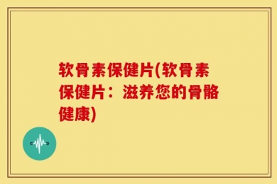 软骨素保健片(软骨素保健片：滋养您的骨骼健康)