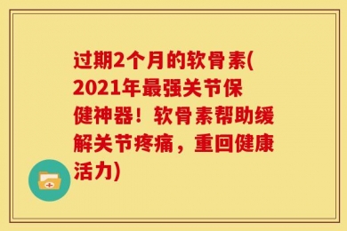 过期2个月的软骨素(2021年最强关节保健神器！软骨素帮助缓解关节疼痛，重回健康活力)