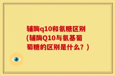 辅酶q10和氨糖区别(辅酶Q10与氨基葡萄糖的区别是什么？)