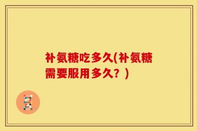 补氨糖吃多久(补氨糖需要服用多久？)