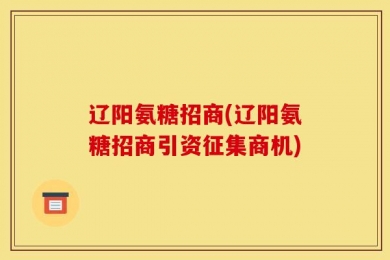 辽阳氨糖招商(辽阳氨糖招商引资征集商机)