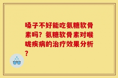 嗓子不好能吃氨糖软骨素吗？氨糖软骨素对喉咙疾病的治疗效果分析？