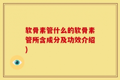 软骨素管什么的软骨素管所含成分及功效介绍)