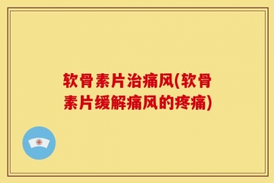 软骨素片治痛风(软骨素片缓解痛风的疼痛)