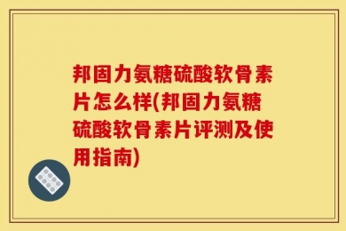 邦固力氨糖硫酸软骨素片怎么样(邦固力氨糖硫酸软骨素片评测及使用指南)