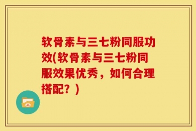 软骨素与三七粉同服功效(软骨素与三七粉同服效果优秀，如何合理搭配？)
