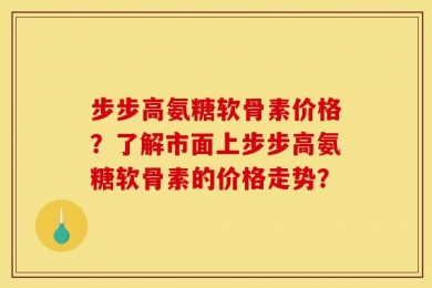 步步高氨糖软骨素价格？了解市面上步步高氨糖软骨素的价格走势？