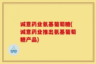 诚意药业氨基葡萄糖(诚意药业推出氨基葡萄糖产品)