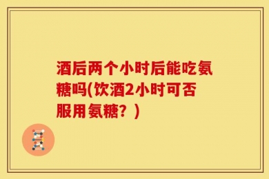 酒后两个小时后能吃氨糖吗(饮酒2小时可否服用氨糖？)
