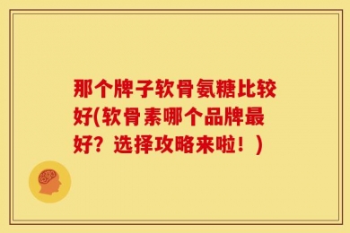 那个牌子软骨氨糖比较好(软骨素哪个品牌最好？选择攻略来啦！)