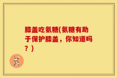 膝盖吃氨糖(氨糖有助于保护膝盖，你知道吗？)
