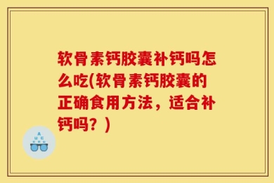软骨素钙胶囊补钙吗怎么吃(软骨素钙胶囊的正确食用方法，适合补钙吗？)