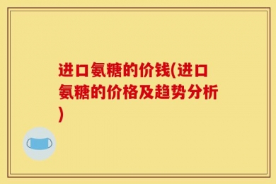 进口氨糖的价钱(进口氨糖的价格及趋势分析)