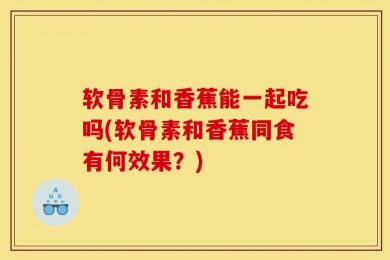 软骨素和香蕉能一起吃吗(软骨素和香蕉同食有何效果？)