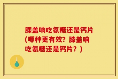 膝盖响吃氨糖还是钙片(哪种更有效？膝盖响吃氨糖还是钙片？)
