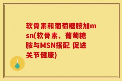 软骨素和葡萄糖胺加msn(软骨素、葡萄糖胺与MSN搭配 促进关节健康)