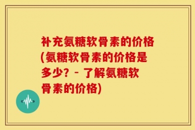 补充氨糖软骨素的价格(氨糖软骨素的价格是多少？- 了解氨糖软骨素的价格)