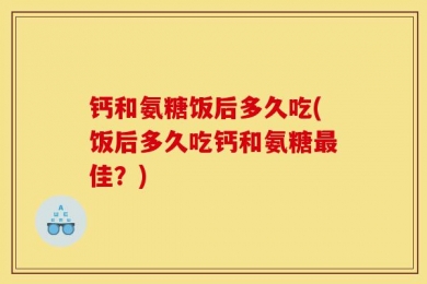 钙和氨糖饭后多久吃(饭后多久吃钙和氨糖最佳？)