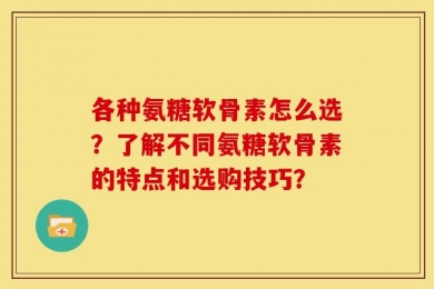 各种氨糖软骨素怎么选？了解不同氨糖软骨素的特点和选购技巧？