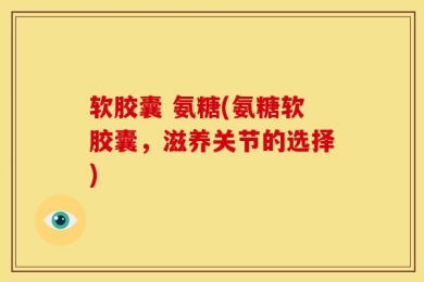 软胶囊 氨糖(氨糖软胶囊，滋养关节的选择)
